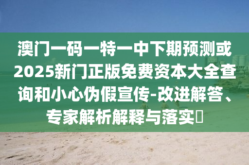 澳門一碼一特一中下期預(yù)測或2025新門正版免費資本大全查詢和小心偽假宣傳-改進解答、專家解析解釋與落實?