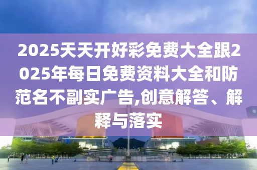 2025天天開好彩免費(fèi)大全跟2025年每日免費(fèi)資料大全和防范名不副實(shí)廣告,創(chuàng)意解答、解釋與落實(shí)