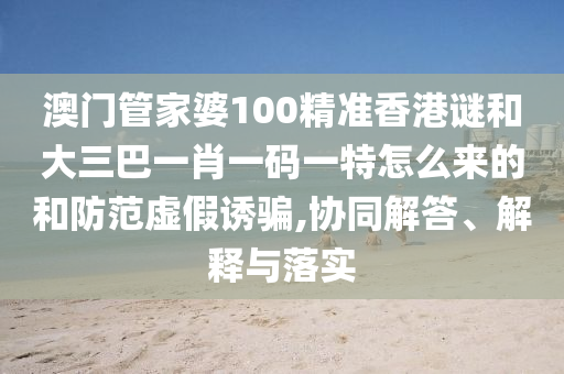 澳門管家婆100精準(zhǔn)香港謎和大三巴一肖一碼一特怎么來的和防范虛假誘騙,協(xié)同解答、解釋與落實(shí)