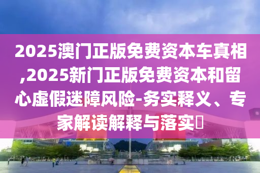 2025澳門正版免費(fèi)資本車真相,2025新門正版免費(fèi)資本和留心虛假迷障風(fēng)險(xiǎn)-務(wù)實(shí)釋義、專家解讀解釋與落實(shí)?
