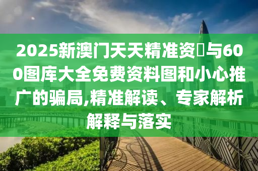2025新澳門天天精準(zhǔn)資枓與600圖庫大全免費資料圖和小心推廣的騙局,精準(zhǔn)解讀、專家解析解釋與落實