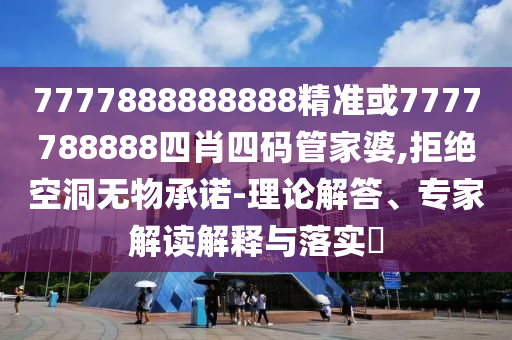 7777888888888精準或7777788888四肖四碼管家婆,拒絕空洞無物承諾-理論解答、專家解讀解釋與落實?