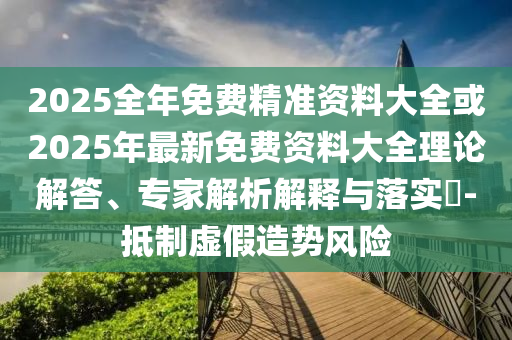 2025全年免費(fèi)精準(zhǔn)資料大全或2025年最新免費(fèi)資料大全理論解答、專家解析解釋與落實(shí)?-抵制虛假造勢(shì)風(fēng)險(xiǎn)