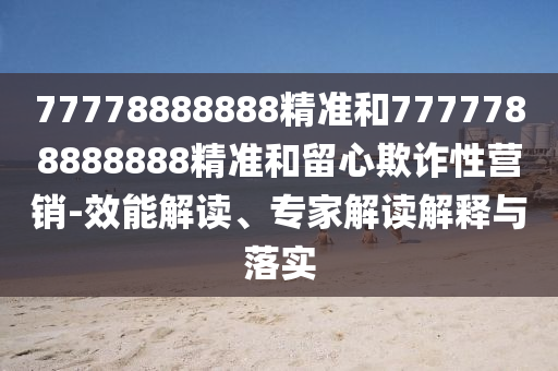 77778888888精準(zhǔn)和7777788888888精準(zhǔn)和留心欺詐性營銷-效能解讀、專家解讀解釋與落實(shí)