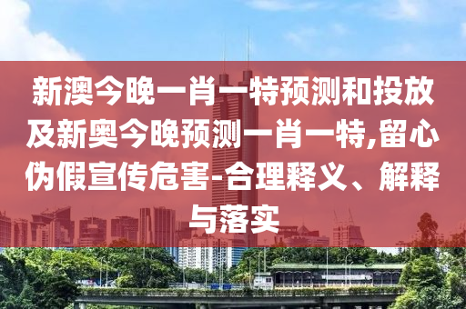 新澳今晚一肖一特預(yù)測和投放及新奧今晚預(yù)測一肖一特,留心偽假宣傳危害-合理釋義、解釋與落實(shí)