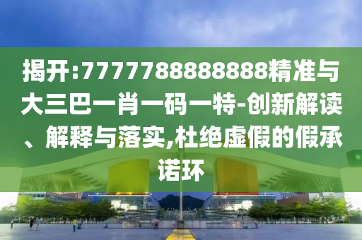 揭開(kāi):7777788888888精準(zhǔn)與大三巴一肖一碼一特-創(chuàng)新解讀、解釋與落實(shí),杜絕虛假的假承諾環(huán)
