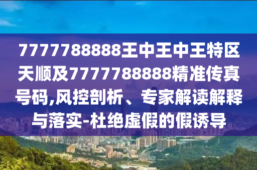 7777788888王中王中王特區(qū)天順及7777788888精準傳真號碼,風控剖析、專家解讀解釋與落實-杜絕虛假的假誘導