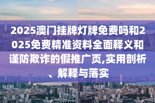 2025澳門掛牌燈牌免費嗎和2025免費精準資料全面釋義和謹防欺詐的假推廣頁,實用剖析、解釋與落實