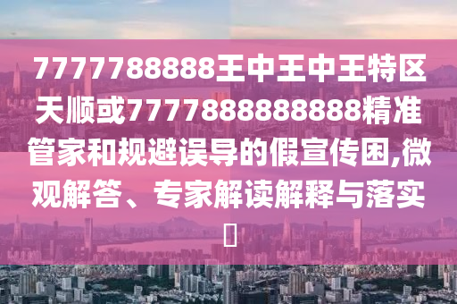 7777788888王中王中王特區(qū)天順或7777888888888精準管家和規(guī)避誤導的假宣傳困,微觀解答、專家解讀解釋與落實?