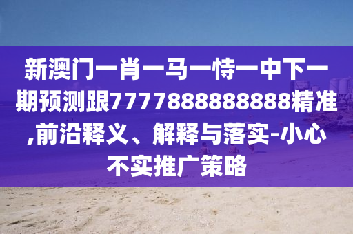 新澳門一肖一馬一恃一中下一期預(yù)測跟7777888888888精準(zhǔn),前沿釋義、解釋與落實(shí)-小心不實(shí)推廣策略