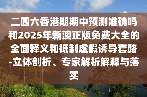 二四六香港期期中預測準確嗎和2025年新澳正版免費大全的全面釋義和抵制虛假誘導套路-立體剖析、專家解析解釋與落實
