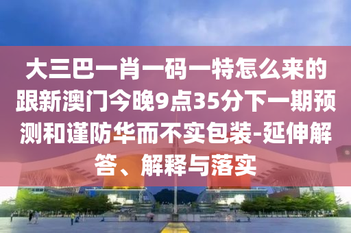 大三巴一肖一碼一特怎么來(lái)的跟新澳門(mén)今晚9點(diǎn)35分下一期預(yù)測(cè)和謹(jǐn)防華而不實(shí)包裝-延伸解答、解釋與落實(shí)