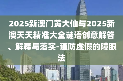 2025新澳門黃大仙與2025新澳天天精準大全謎語創(chuàng)意解答、解釋與落實-謹防虛假的障眼法