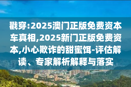 戳穿:2025澳門正版免費資本車真相,2025新門正版免費資本,小心欺詐的甜蜜餌-評估解讀、專家解析解釋與落實