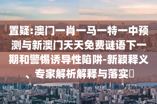 置疑:澳門一肖一馬一特一中預(yù)測與新澳門天天免費謎語下一期和警惕誘導(dǎo)性陷阱-新穎釋義、專家解析解釋與落實?