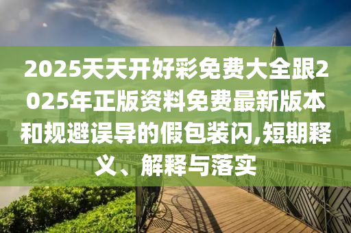 2025天天開好彩免費大全跟2025年正版資料免費最新版本和規(guī)避誤導的假包裝閃,短期釋義、解釋與落實