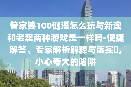 管家婆100謎語怎么玩與新澳和老澳兩種游戲是一樣嗎-便捷解答、專家解析解釋與落實?,小心夸大的陷阱