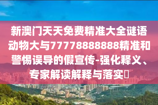 新澳門天天免費精準(zhǔn)大全謎語動物大與77778888888精準(zhǔn)和警惕誤導(dǎo)的假宣傳-強化釋義、專家解讀解釋與落實?