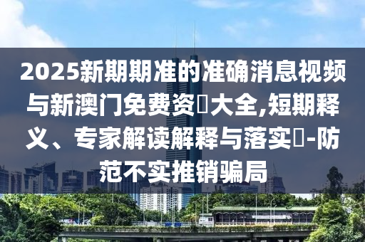 2025新期期準(zhǔn)的準(zhǔn)確消息視頻與新澳門免費(fèi)資枓大全,短期釋義、專家解讀解釋與落實(shí)?-防范不實(shí)推銷騙局