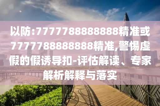 以防:7777788888888精準或7777788888888精準,警惕虛假的假誘導扣-評估解讀、專家解析解釋與落實