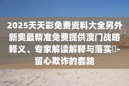 2025天天彩免費(fèi)資料大全另外新奧最精準(zhǔn)免費(fèi)提供澳門(mén)戰(zhàn)略釋義、專(zhuān)家解讀解釋與落實(shí)?-留心欺詐的套路