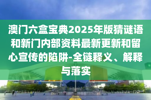 澳門(mén)六盒寶典2025年版猜謎語(yǔ)和新門(mén)內(nèi)部資料最新更新和留心宣傳的陷阱-全鏈釋義、解釋與落實(shí)
