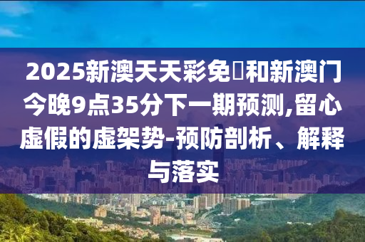 2025新澳天天彩免費(fèi)和新澳門今晚9點(diǎn)35分下一期預(yù)測(cè),留心虛假的虛架勢(shì)-預(yù)防剖析、解釋與落實(shí)