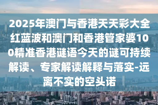 2025年澳門與香港天天彩大全紅藍(lán)波和澳門和香港管家婆100精準(zhǔn)香港謎語(yǔ)今天的謎可持續(xù)解讀、專家解讀解釋與落實(shí)-遠(yuǎn)離不實(shí)的空頭諾