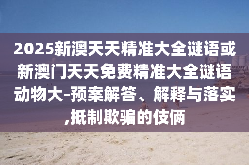 2025新澳天天精準(zhǔn)大全謎語(yǔ)或新澳門天天免費(fèi)精準(zhǔn)大全謎語(yǔ)動(dòng)物大-預(yù)案解答、解釋與落實(shí),抵制欺騙的伎倆