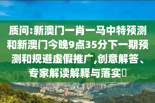 質(zhì)問(wèn):新澳門(mén)一肖一馬中特預(yù)測(cè)和新澳門(mén)今晚9點(diǎn)35分下一期預(yù)測(cè)和規(guī)避虛假推廣,創(chuàng)意解答、專(zhuān)家解讀解釋與落實(shí)?