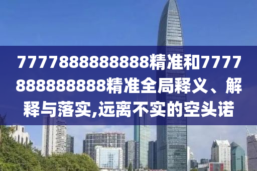 7777888888888精準(zhǔn)和7777888888888精準(zhǔn)全局釋義、解釋與落實(shí),遠(yuǎn)離不實(shí)的空頭諾