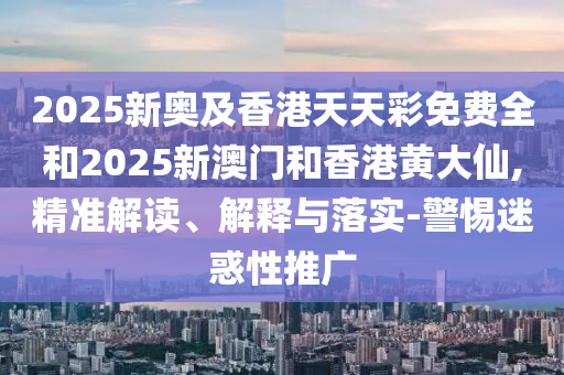 2025新奧及香港天天彩免費(fèi)全和2025新澳門和香港黃大仙,精準(zhǔn)解讀、解釋與落實(shí)-警惕迷惑性推廣