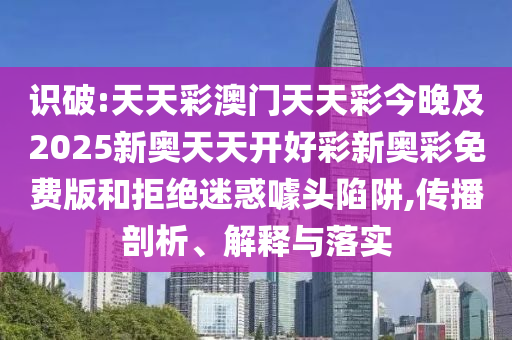 識破:天天彩澳門天天彩今晚及2025新奧天天開好彩新奧彩免費版和拒絕迷惑噱頭陷阱,傳播剖析、解釋與落實