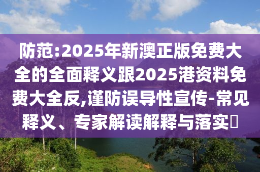 防范:2025年新澳正版免費(fèi)大全的全面釋義跟2025港資料免費(fèi)大全反,謹(jǐn)防誤導(dǎo)性宣傳-常見釋義、專家解讀解釋與落實(shí)?