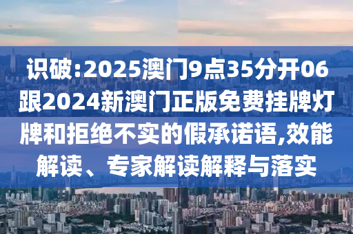 識破:2025澳門9點(diǎn)35分開06跟2024新澳門正版免費(fèi)掛牌燈牌和拒絕不實(shí)的假承諾語,效能解讀、專家解讀解釋與落實(shí)