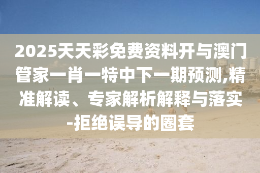 2025天天彩免費(fèi)資料開(kāi)與澳門(mén)管家一肖一特中下一期預(yù)測(cè),精準(zhǔn)解讀、專(zhuān)家解析解釋與落實(shí)-拒絕誤導(dǎo)的圈套