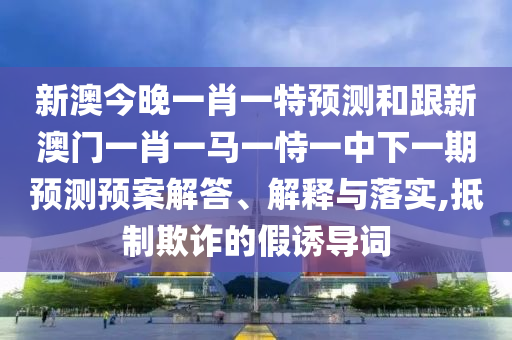 新澳今晚一肖一特預(yù)測和跟新澳門一肖一馬一恃一中下一期預(yù)測預(yù)案解答、解釋與落實(shí),抵制欺詐的假誘導(dǎo)詞