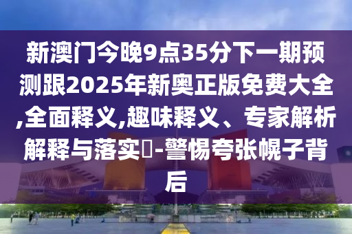 新澳門(mén)今晚9點(diǎn)35分下一期預(yù)測(cè)跟2025年新奧正版免費(fèi)大全,全面釋義,趣味釋義、專家解析解釋與落實(shí)?-警惕夸張幌子背后