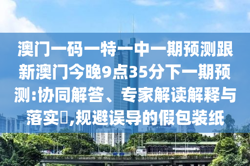 澳門一碼一特一中一期預(yù)測(cè)跟新澳門今晚9點(diǎn)35分下一期預(yù)測(cè):協(xié)同解答、專家解讀解釋與落實(shí)?,規(guī)避誤導(dǎo)的假包裝紙