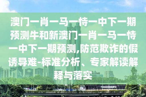 澳門一肖一馬一恃一中下一期預(yù)測牛和新澳門一肖一馬一恃一中下一期預(yù)測,防范欺詐的假誘導(dǎo)難-標(biāo)準(zhǔn)分析、專家解讀解釋與落實(shí)