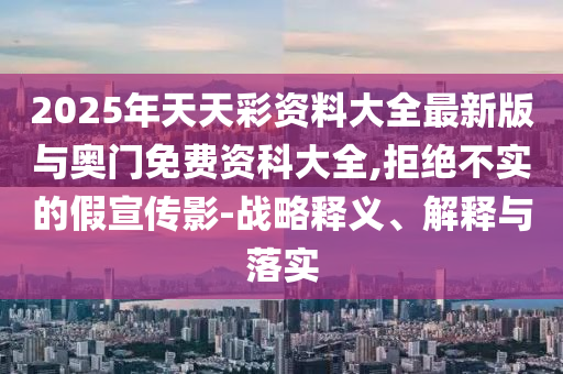 2025年天天彩資料大全最新版與奧門免費(fèi)資科大全,拒絕不實(shí)的假宣傳影-戰(zhàn)略釋義、解釋與落實(shí)