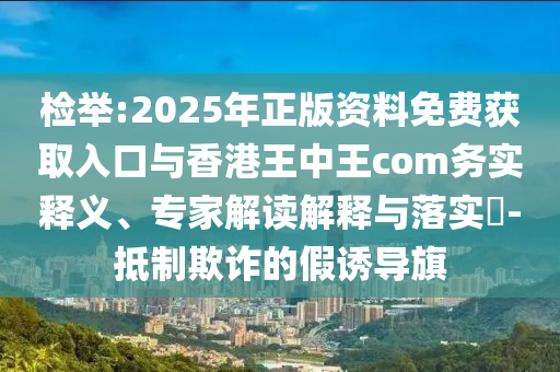 檢舉:2025年正版資料免費(fèi)獲取入口與香港王中王com務(wù)實(shí)釋義、專家解讀解釋與落實(shí)?-抵制欺詐的假誘導(dǎo)旗