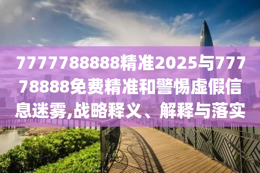 7777788888精準(zhǔn)2025與77778888免費精準(zhǔn)和警惕虛假信息迷霧,戰(zhàn)略釋義、解釋與落實