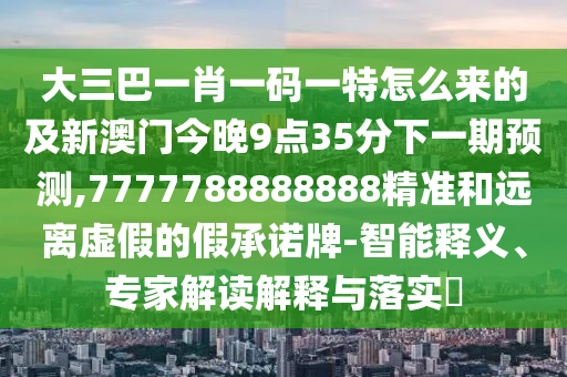 大三巴一肖一碼一特怎么來(lái)的及新澳門(mén)今晚9點(diǎn)35分下一期預(yù)測(cè),7777788888888精準(zhǔn)和遠(yuǎn)離虛假的假承諾牌-智能釋義、專(zhuān)家解讀解釋與落實(shí)?