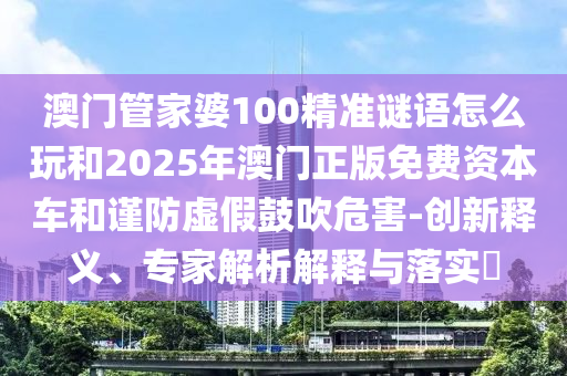澳門管家婆100精準(zhǔn)謎語怎么玩和2025年澳門正版免費(fèi)資本車和謹(jǐn)防虛假鼓吹危害-創(chuàng)新釋義、專家解析解釋與落實(shí)?
