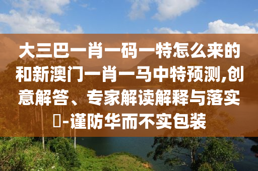 大三巴一肖一碼一特怎么來的和新澳門一肖一馬中特預(yù)測,創(chuàng)意解答、專家解讀解釋與落實?-謹防華而不實包裝