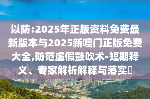 以防:2025年正版資料免費最新版本與2025新噢門正版免費大全,防范虛假鼓吹術(shù)-短期釋義、專家解析解釋與落實?