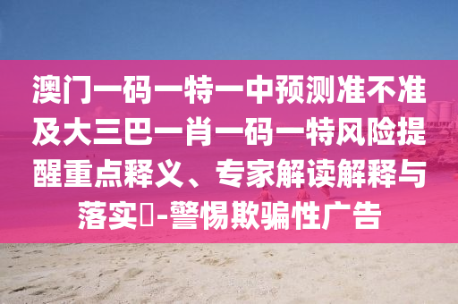 澳門一碼一特一中預(yù)測準不準及大三巴一肖一碼一特風(fēng)險提醒重點釋義、專家解讀解釋與落實?-警惕欺騙性廣告