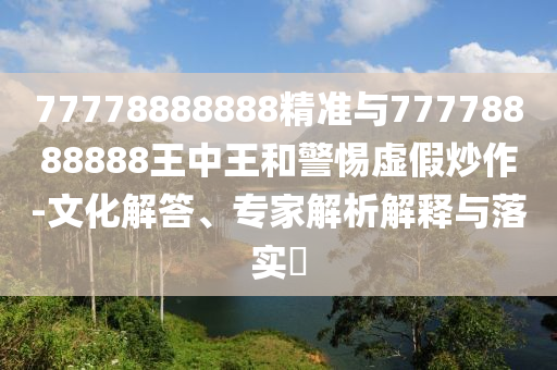 77778888888精準與77778888888王中王和警惕虛假炒作-文化解答、專家解析解釋與落實?