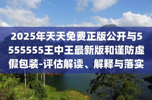 2025年天天免費正版公開與5555555王中王最新版和謹防虛假包裝-評估解讀、解釋與落實